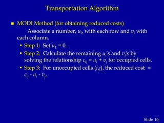 16Slide
Transportation Algorithm
 MODI Method (for obtaining reduced costs)
Associate a number, ui, with each row and vj with
each column.
• Step 1: Set u1 = 0.
• Step 2: Calculate the remaining ui's and vj's by
solving the relationship cij = ui + vj for occupied cells.
• Step 3: For unoccupied cells (i,j), the reduced cost =
cij - ui - vj.
 