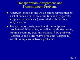 2Slide
Transportation, Assignment, and
Transshipment Problems
 A network model is one which can be represented by
a set of nodes, a set of arcs, and functions (e.g. costs,
supplies, demands, etc.) associated with the arcs
and/or nodes.
 Transportation, assignment, and transshipment
problems of this chapter, as well as the shortest route,
minimal spanning tree, and maximal flow problems
(Chapter 9) and PERT/CPM problems (Chapter 10)
are all examples of network problems.
 