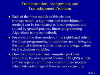 3Slide
Transportation, Assignment, and
Transshipment Problems
 Each of the three models of this chapter
(transportation, assignment, and transshipment
models) can be formulated as linear programs and
solved by general purpose linear programming
Algorithms (simplex method).
 For each of the three models, if the right-hand side of
the linear programming formulations are all integers,
the optimal solution will be in terms of integer values
for the decision variables.
 However, there are many computer packages
(including The Management Scientist, DS, QSB) which
contain separate computer codes for these models
which take advantage of their network structure.
 