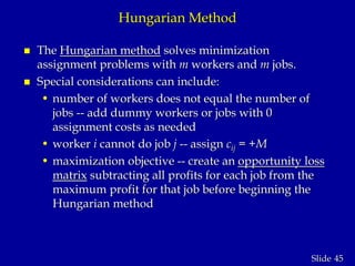 45Slide
Hungarian Method
 The Hungarian method solves minimization
assignment problems with m workers and m jobs.
 Special considerations can include:
• number of workers does not equal the number of
jobs -- add dummy workers or jobs with 0
assignment costs as needed
• worker i cannot do job j -- assign cij = +M
• maximization objective -- create an opportunity loss
matrix subtracting all profits for each job from the
maximum profit for that job before beginning the
Hungarian method
 
