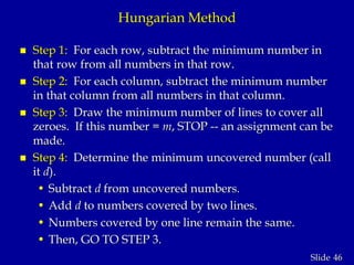 46Slide
Hungarian Method
 Step 1: For each row, subtract the minimum number in
that row from all numbers in that row.
 Step 2: For each column, subtract the minimum number
in that column from all numbers in that column.
 Step 3: Draw the minimum number of lines to cover all
zeroes. If this number = m, STOP -- an assignment can be
made.
 Step 4: Determine the minimum uncovered number (call
it d).
• Subtract d from uncovered numbers.
• Add d to numbers covered by two lines.
• Numbers covered by one line remain the same.
• Then, GO TO STEP 3.
 
