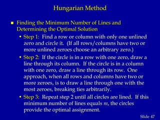 47Slide
Hungarian Method
 Finding the Minimum Number of Lines and
Determining the Optimal Solution
• Step 1: Find a row or column with only one unlined
zero and circle it. (If all rows/columns have two or
more unlined zeroes choose an arbitrary zero.)
• Step 2: If the circle is in a row with one zero, draw a
line through its column. If the circle is in a column
with one zero, draw a line through its row. One
approach, when all rows and columns have two or
more zeroes, is to draw a line through one with the
most zeroes, breaking ties arbitrarily.
• Step 3: Repeat step 2 until all circles are lined. If this
minimum number of lines equals m, the circles
provide the optimal assignment.
 