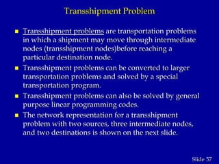 57Slide
Transshipment Problem
 Transshipment problems are transportation problems
in which a shipment may move through intermediate
nodes (transshipment nodes)before reaching a
particular destination node.
 Transshipment problems can be converted to larger
transportation problems and solved by a special
transportation program.
 Transshipment problems can also be solved by general
purpose linear programming codes.
 The network representation for a transshipment
problem with two sources, three intermediate nodes,
and two destinations is shown on the next slide.
 