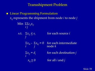 59Slide
Transshipment Problem
 Linear Programming Formulation
xij represents the shipment from node i to node j
Min cijxij
i j
s.t. xij < si for each source i
j
xik - xkj = 0 for each intermediate
i j node k
xij = dj for each destination j
i
xij > 0 for all i and j
 