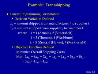 63Slide
Example: Transshipping
 Linear Programming Formulation
• Decision Variables Defined
xij = amount shipped from manufacturer i to supplier j
xjk = amount shipped from supplier j to customer k
where i = 1 (Arnold), 2 (Supershelf)
j = 3 (Thomas), 4 (Washburn)
k = 5 (Zrox), 6 (Hewes), 7 (Rockwright)
• Objective Function Defined
Minimize Overall Shipping Costs:
Min 5x13 + 8x14 + 7x23 + 4x24 + 1x35 + 5x36 + 8x37
+ 3x45 + 4x46 + 4x47
 