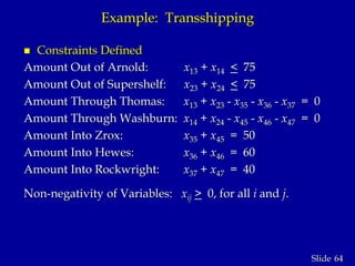 64Slide
Example: Transshipping
 Constraints Defined
Amount Out of Arnold: x13 + x14 < 75
Amount Out of Supershelf: x23 + x24 < 75
Amount Through Thomas: x13 + x23 - x35 - x36 - x37 = 0
Amount Through Washburn: x14 + x24 - x45 - x46 - x47 = 0
Amount Into Zrox: x35 + x45 = 50
Amount Into Hewes: x36 + x46 = 60
Amount Into Rockwright: x37 + x47 = 40
Non-negativity of Variables: xij > 0, for all i and j.
 