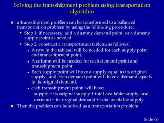 66Slide
Solving the transshipment problem using transportation
algorithm
 a transshipment problem can be transformed to a balanced
transportation problem by using the following procedure:
• Step 1: if necessary, add a dummy demand point or a dummy
supply point as needed
• Step 2: construct a transportation tableau as follows:
 A row in the tableau will be needed for each supply point
and transshipment point.
 A column will be needed for each demand point and
transshipment point
 Each supply point will have a supply equal to its original
supply, and each demand point will have a demand equals
to its original demand.
 each transshipment point will have
supply = its original supply + total available supply, and
demand = its original demand + total available supply
 Then the problem can be solved as a transportation problem
 