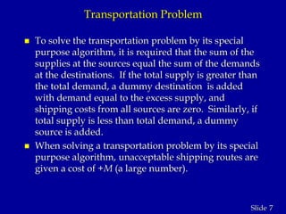 7Slide
Transportation Problem
 To solve the transportation problem by its special
purpose algorithm, it is required that the sum of the
supplies at the sources equal the sum of the demands
at the destinations. If the total supply is greater than
the total demand, a dummy destination is added
with demand equal to the excess supply, and
shipping costs from all sources are zero. Similarly, if
total supply is less than total demand, a dummy
source is added.
 When solving a transportation problem by its special
purpose algorithm, unacceptable shipping routes are
given a cost of +M (a large number).
 
