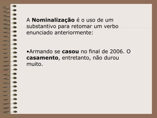 A  Nominalização  é o uso de um substantivo para retomar um verbo enunciado anteriormente: Armando se  casou  no final de 2006. O  casamento , entretanto, não durou muito. 