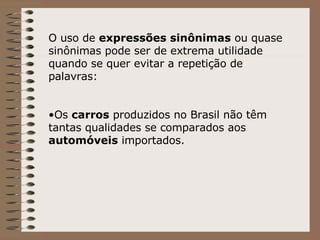 O uso de  expressões sinônimas  ou quase sinônimas pode ser de extrema utilidade quando se quer evitar a repetição de palavras: Os  carros  produzidos no Brasil não têm tantas qualidades se comparados aos  automóveis  importados. 
