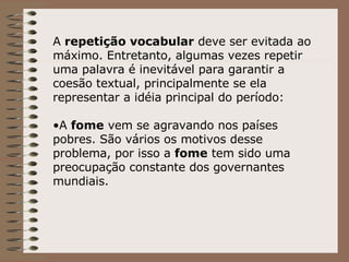 A  repetição vocabular  deve ser evitada ao máximo. Entretanto, algumas vezes repetir uma palavra é inevitável para garantir a coesão textual, principalmente se ela representar a idéia principal do período: A  fome  vem se agravando nos países pobres. São vários os motivos desse problema, por isso a  fome  tem sido uma preocupação constante dos governantes mundiais. 