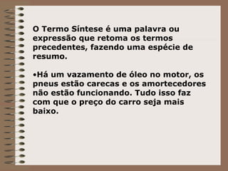 O Termo Síntese é uma palavra ou expressão que retoma os termos precedentes, fazendo uma espécie de resumo. Há um vazamento de óleo no motor, os pneus estão carecas e os amortecedores não estão funcionando. Tudo isso faz com que o preço do carro seja mais baixo. 