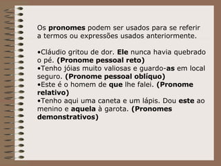 Os  pronomes  podem ser usados para se referir a termos ou expressões usados anteriormente. Cláudio gritou de dor.  Ele  nunca havia quebrado o pé.  (Pronome pessoal reto) Tenho jóias muito valiosas e guardo- as  em local seguro.  (Pronome pessoal oblíquo) Este é o homem de  que  lhe falei.  (Pronome relativo) Tenho aqui uma caneta e um lápis. Dou  este  ao menino e  aquela  à garota.  (Pronomes demonstrativos) 