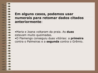 Em alguns casos, podemos usar numerais para retomar dados citados anteriormente : Maria e Joana voltaram da praia. As  duas  estavam muito queimadas. O Flamengo conseguiu duas vitórias: a  primeira  contra o Palmeiras e a  segunda  contra o Grêmio. 