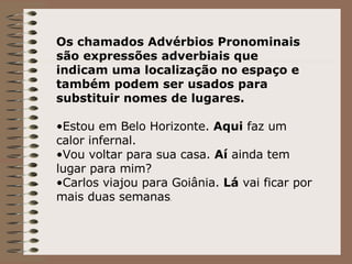 Os chamados Advérbios Pronominais são expressões adverbiais que indicam uma localização no espaço e também podem ser usados para substituir nomes de lugares. Estou em Belo Horizonte.  Aqui  faz um calor infernal. Vou voltar para sua casa.  Aí  ainda tem lugar para mim? Carlos viajou para Goiânia.  Lá  vai ficar por mais duas semanas . 