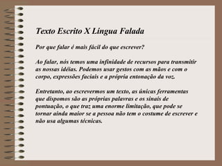 Texto Escrito X Língua Falada Por que falar é mais fácil do que escrever? Ao falar, nós temos uma infinidade de recursos para transmitir as nossas idéias. Podemos usar gestos com as mãos e com o corpo, expressões faciais e a própria entonação da voz. Entretanto, ao escrevermos um texto, as únicas ferramentas que dispomos são as próprias palavras e os sinais de pontuação, o que traz uma enorme limitação, que pode se tornar ainda maior se a pessoa não tem o costume de escrever e não usa algumas técnicas.  