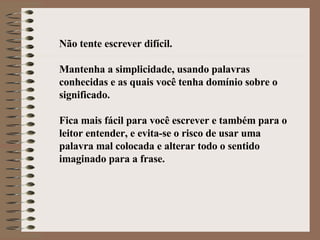 Não tente escrever difícil. Mantenha a simplicidade, usando palavras conhecidas e as quais você tenha domínio sobre o significado. Fica mais fácil para você escrever e também para o leitor entender, e evita-se o risco de usar uma palavra mal colocada e alterar todo o sentido imaginado para a frase.   