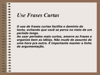 Use Frases Curtas O uso de frases curtas facilita o domínio do texto, evitando que você se perca no meio de um período longo. Ao usar períodos mais curtos, amarre as frases e organize bem as idéias. Não mude de assunto de uma hora pra outra. É importante manter a linha de argumentação. 