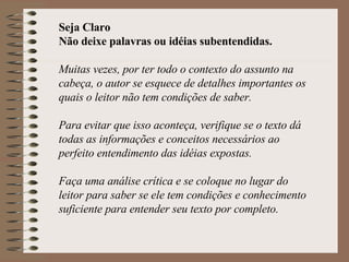 Seja Claro Não deixe palavras ou idéias subentendidas. Muitas vezes, por ter todo o contexto do assunto na cabeça, o autor se esquece de detalhes importantes os quais o leitor não tem condições de saber. Para evitar que isso aconteça, verifique se o texto dá todas as informações e conceitos necessários ao perfeito entendimento das idéias expostas. Faça uma análise crítica e se coloque no lugar do leitor para saber se ele tem condições e conhecimento suficiente para entender seu texto por completo.  