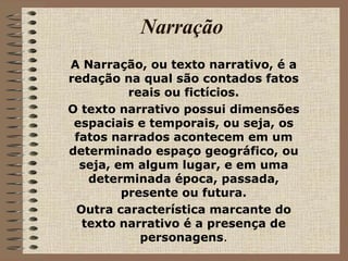 Narração A Narração, ou texto narrativo, é a redação na qual são contados fatos reais ou fictícios. O texto narrativo possui dimensões espaciais e temporais, ou seja, os fatos narrados acontecem em um determinado espaço geográfico, ou seja, em algum lugar, e em uma determinada época, passada, presente ou futura. Outra característica marcante do texto narrativo é a presença de personagens . 