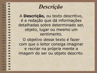 Descrição A  Descrição,  ou texto descritivo, é a redação que dá informações detalhadas sobre determinado ser, objeto, lugar ou mesmo um sentimento. O objetivo desse texto é fazer com que o leitor consiga imaginar e recriar na própria mente a imagem do ser ou objeto descrito. 