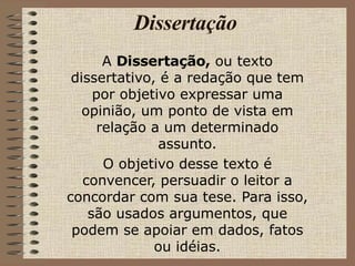 Dissertação A  Dissertação,  ou texto dissertativo, é a redação que tem por objetivo expressar uma opinião, um ponto de vista em relação a um determinado assunto. O objetivo desse texto é convencer, persuadir o leitor a concordar com sua tese. Para isso, são usados argumentos, que podem se apoiar em dados, fatos ou idéias. 