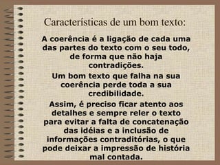 Características de um bom texto: A coerência é a ligação de cada uma das partes do texto com o seu todo, de forma que não haja contradições. Um bom texto que falha na sua coerência perde toda a sua credibilidade. Assim, é preciso ficar atento aos detalhes e sempre reler o texto para evitar a falta de concatenação das idéias e a inclusão de informações contraditórias, o que pode deixar a impressão de história mal contada. 