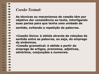 Coesão Textual: As técnicas ou mecanismos de coesão têm por objetivo dar consistência ao texto, interligando suas partes para que tenha uma unidade de sentido, evitando a repetição de palavras.   Coesão léxica: é obtida através de relações de sentido entre as palavras, ou seja, do emprego de sinônimos. Coesão gramatical: é obtida a partir do emprego de artigos, pronomes, adjetivos, advérbios, conjunções e numerais. 