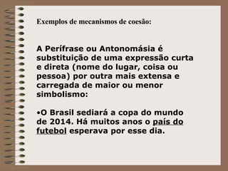 Exemplos de mecanismos de coesão: A Perífrase ou Antonomásia é substituição de uma expressão curta e direta (nome do lugar, coisa ou pessoa) por outra mais extensa e carregada de maior ou menor simbolismo: O Brasil sediará a copa do mundo de 2014. Há muitos anos o  país do futebol  esperava por esse dia. 