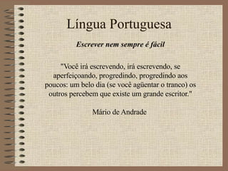 Língua Portuguesa Escrever nem sempre é fácil &quot;Você irá escrevendo, irá escrevendo, se aperfeiçoando, progredindo, progredindo aos poucos: um belo dia (se você agüentar o tranco) os outros percebem que existe um grande escritor.&quot; Mário de Andrade  