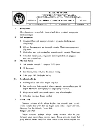1
FAKULTAS TEKNIK
UNIVERSITAS NEGERI YOGYAKARTA
LAPORAN PRAKTIKUM SISTEM PEMINDAH TENAGA
Semester III TRANSMISI OTOMATIS 3 KECEPATAN 200 menit
No. JST/OTO/OTO 321/012 Tgl. : 26 Desember 2016 Kelompok 1 / A2
I. Kompetensi
Memelihara/sevis, memperbaiki dan overhaul sistem pemindah tenaga pada
kendaraan ringan.
II. Sub Kompetensi
1. Mengidentifikasi unit transmisi otomatis 3 kecepatan dan komponen-
komponennya.
2. Melepas dan memasang unit transmisi otomatis 3 kecepatan dengan cara
yang benar.
3. Menjelaskan cara kerja pemindahan tenaga transmisi otomatis 3 kecepatan.
4. Melakukan pemeriksaan, pengukuran dan mengidentifikasi gangguan
serta cara mengatasinya.
III. Alat dan Bahan
1. Unit transmisi otomatis 3 kecepatan A130 series.
2. Oli dan grease.
3. Tool box set, kunci T10, T12 dan tracker bearing.
4. Feller gauge, DTI dan jangka sorong.
IV. Keselamatan Kerja
1. Mempergunakan alat sesuai dengan fungsinya.
2. Saat membongkar bak transmissi, tidak mencongkel dengan obeng pada sisi
perpak. Melainkan mencongkel pada tempat yang disediakan.
3. Mengurutkan posisi komponen-komponen yang telah dibongkar.
4. Melakukan pekerjaan dengan hati-hati.
V. Dasar Teori
Transmisi otomatis (A/T) adalah kopling dan transmisi yang bekerja
secara otomatis dan terdiri dari tiga bagian utama yaitu; Torque Converter,
Planetary Gear dan Hidraulic Control Unit.
Torque Converter
Torque converter berfungsi sebagai kopling otomatis, selain itu juga
berfungsi untuk memperbesar momen mesin. Torque converter terdiri dari
pump impeller, turbine runner dan stator. Stator terletak diantara impeller dan
 