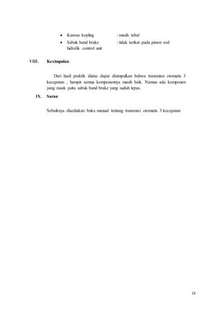 18
 Kanvas kopling : masih tebal
 Sabuk band brake : tidak terikat pada piston rod
hidrolik control unit
VIII. Kesimpulan
Dari hasil praktik diatas dapat disimpulkan bahwa transmissi otomatis 3
kecepatan , hampir semua komponennya masih baik. Namun ada komponen
yang rusak yaitu sabuk band brake yang sudah lepas.
IX. Saran
Sebaiknya disediakan buku manual tentang transmisi otomatis 3 kecepatan
 