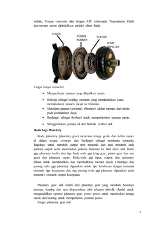 2
turbine. Torque converter diisi dengan ATF (Automatic Transmission Fluid)
dan momen mesin dipindahkan melalui aliran fluida.
Fungsi torque converter
 Memperbesar momen yang dihasilkan mesin.
 Bekerja sebagai kopling otomatis yang memindahkan (atau
memutuskan) momen mesin ke transmisi.
 Meredam getaran (torsional vibration) akibat momen dari mesin
pada pemindahan daya.
 Berfungsi sebagai flywheel untuk memperlambat putaran mesin.
 Menggerakkan pompa oli dari hidrolik control unit.
Roda Gigi Planetary
Roda planetary (planetary gear) menerima tenaga gerak dari turbin runner
di dalam torque coverter dan berfungsi sebagai pembantu transmisi,
fungsinya untuk merubah output rpm transmisi dan atau merubah arah
putaran output serta meneruskan putaran transmisi ke final drive unit. Roda
gigi planetary terdiri dari tiga buah roda gigi (ring gear, pinion gear dan sun
gear) dan planetary carier. Roda-roda gigi input, output, dan stasionary
dibuat untuk memindahkan dan membalikkan momen mesin. Umumnya dua
pasang roda gigi planetary digunakan untuk tipe kendaraan dengan transmisi
otomatis tiga kecepatan dan tiga pasang roda gigi planetary digunakan pada
transmisi otomatis empat kecepatan.
Planetary gear unit terdiri dari planetary gear yang merubah besarnya
putaran, kopling dan rem dioperasikan oleh tekanan hidrolik (fluida) untuk
mengendalikan operasi planetary gear, poros poros untuk meneruskan tenaga
mesin dan bearing untuk memperhalus potaran poros.
Fungsi planetary gear unit
 