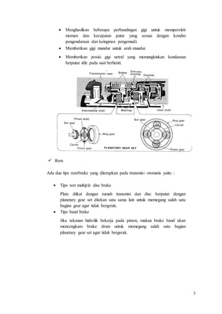 3
 Menghasilkan beberapa perbandingan gigi untuk memperoleh
momen dan kecepatan putar yang sesuai dengan kondisi
pengendaraan dan keinginan pengemudi.
 Memberikan gigi mundur untuk arah mundur.
 Memberikan posisi gigi netral yang memungkinkan kendaraan
berputar idle pada saat berhenti.
 Rem
Ada dua tipe rem/brake yang diterapkan pada transmisi otomatis yaitu :
 Tipe wet multiple disc brake
Plate diikat dengan rumah transmisi dan disc berputar dengan
planetary gear set ditekan satu sama lain untuk memegang salah satu
bagian gear agar tidak bergerak.
 Tipe band brake
Jika tekanan hidrolik bekerja pada piston, makan brake band akan
mencengkam brake drum untuk memegang salah satu bagian
planetary gear set agar tidak bergerak.
 