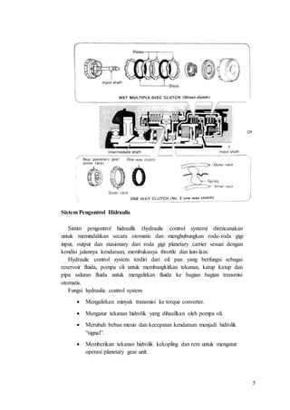5
Sistem Pengontrol Hidraulis
Sistim pengontrol hidraulik (hydraulic control system) direncanakan
untuk memindahkan secara otomatis dan menghubungkan roda-roda gigi
input, output dan stasionary dari roda gigi planetary carrier sesuai dengan
kondisi jalannya kendaraan, membukanya throttle dan lain-lain.
Hydraulic control system terdiri dari oil pan yang berfungsi sebagai
reservoir fluida, pompa oli untuk membangkitkan tekanan, katup katup dan
pipa saluran fluida untuk mengalirkan fluida ke bagian bagian transmisi
otomatis.
Fungsi hydraulic control system
 Mengalirkan minyak transmisi ke torque converter.
 Mengatur tekanan hidrolik yang dihasilkan oleh pompa oli.
 Merubah beban mesin dan kecepatan kendaraan menjadi hidrolik
“signal”.
 Memberikan tekanan hidrolik kekopling dan rem untuk mengatur
operasi planetary gear unit.
 