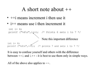 A short note about  ++ ++i means increment i then use it i++ means use i then increment it int i= 6; printf ("%d\n",i++);  /* Prints 6 sets i to 7 */ int i= 6; printf ("%d\n",++i);  /* prints 7 and sets i to 7 */ Note this important difference It is easy to confuse yourself and others with the difference  between  ++i  and  i++  - it is best to use them only in simple ways. All of the above also applies to  -- . 