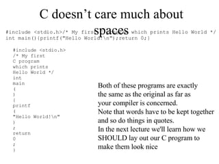 C doesn’t care much about spaces Both of these programs are exactly the same as the original as far as your compiler is concerned. Note that words have to be kept together and so do things in quotes. In the next lecture we'll learn how we SHOULD lay out our C program to make them look nice 