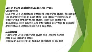 Lesson Plan: Exploring Leadership Types
Objective:
Students will understand different leadership styles, recognize
the characteristics of each style, and identify examples of
leaders who embody these styles. They will engage in
discussions, role-playing, and interactive activities to explore
and evaluate various leadership qualities.
Materials:
Flashcards with leadership styles and leaders' names
Role-play scenario cards
Videos or audio clips of famous speeches by leaders
 