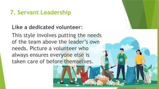 7. Servant Leadership
Like a dedicated volunteer:
This style involves putting the needs
of the team above the leader’s own
needs. Picture a volunteer who
always ensures everyone else is
taken care of before themselves.
 