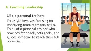 8. Coaching Leadership
Like a personal trainer:
This style involves focusing on
improving team members' skills.
Think of a personal trainer who
provides feedback, sets goals, and
guides someone to reach their full
potential.
 