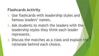 Flashcards Activity:
1. Use flashcards with leadership styles and
famous leaders’ names.
2. Ask students to match the leaders with the
leadership styles they think each leader
represents.
3. Discuss the matches as a class and explain the
rationale behind each choice.
 