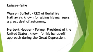 Laissez-faire
Warren Buffett - CEO of Berkshire
Hathaway, known for giving his managers
a great deal of autonomy.
Herbert Hoover - Former President of the
United States, known for his hands-off
approach during the Great Depression.
 