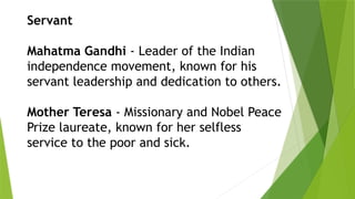 Servant
Mahatma Gandhi - Leader of the Indian
independence movement, known for his
servant leadership and dedication to others.
Mother Teresa - Missionary and Nobel Peace
Prize laureate, known for her selfless
service to the poor and sick.
 