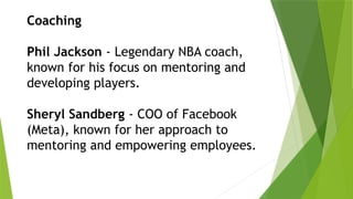 Coaching
Phil Jackson - Legendary NBA coach,
known for his focus on mentoring and
developing players.
Sheryl Sandberg - COO of Facebook
(Meta), known for her approach to
mentoring and empowering employees.
 