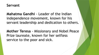 Servant
Mahatma Gandhi - Leader of the Indian
independence movement, known for his
servant leadership and dedication to others.
Mother Teresa - Missionary and Nobel Peace
Prize laureate, known for her selfless
service to the poor and sick.
 