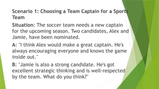 Scenario 1: Choosing a Team Captain for a Sports
Team
Situation: The soccer team needs a new captain
for the upcoming season. Two candidates, Alex and
Jamie, have been nominated.
A: "I think Alex would make a great captain. He's
always encouraging everyone and knows the game
inside out."
B: "Jamie is also a strong candidate. He's got
excellent strategic thinking and is well-respected
by the team. What do you think?"
 
