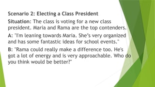 Scenario 2: Electing a Class President
Situation: The class is voting for a new class
president. Maria and Rama are the top contenders.
A: "I'm leaning towards Maria. She’s very organized
and has some fantastic ideas for school events."
B: "Rama could really make a difference too. He's
got a lot of energy and is very approachable. Who do
you think would be better?"
 