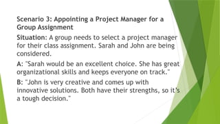 Scenario 3: Appointing a Project Manager for a
Group Assignment
Situation: A group needs to select a project manager
for their class assignment. Sarah and John are being
considered.
A: "Sarah would be an excellent choice. She has great
organizational skills and keeps everyone on track."
B: "John is very creative and comes up with
innovative solutions. Both have their strengths, so it’s
a tough decision."
 