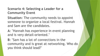 Scenario 4: Selecting a Leader for a
Community Event
Situation: The community needs to appoint
someone to organize a local festival. Hannah
and Sam are the candidates.
A: "Hannah has experience in event planning
and is very detail-oriented."
B: "Sam has a lot of connections in the
community and is great at networking. Who do
you think should lead?"
 