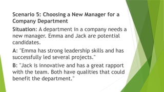 Scenario 5: Choosing a New Manager for a
Company Department
Situation: A department in a company needs a
new manager. Emma and Jack are potential
candidates.
A: "Emma has strong leadership skills and has
successfully led several projects."
B: "Jack is innovative and has a great rapport
with the team. Both have qualities that could
benefit the department."
 
